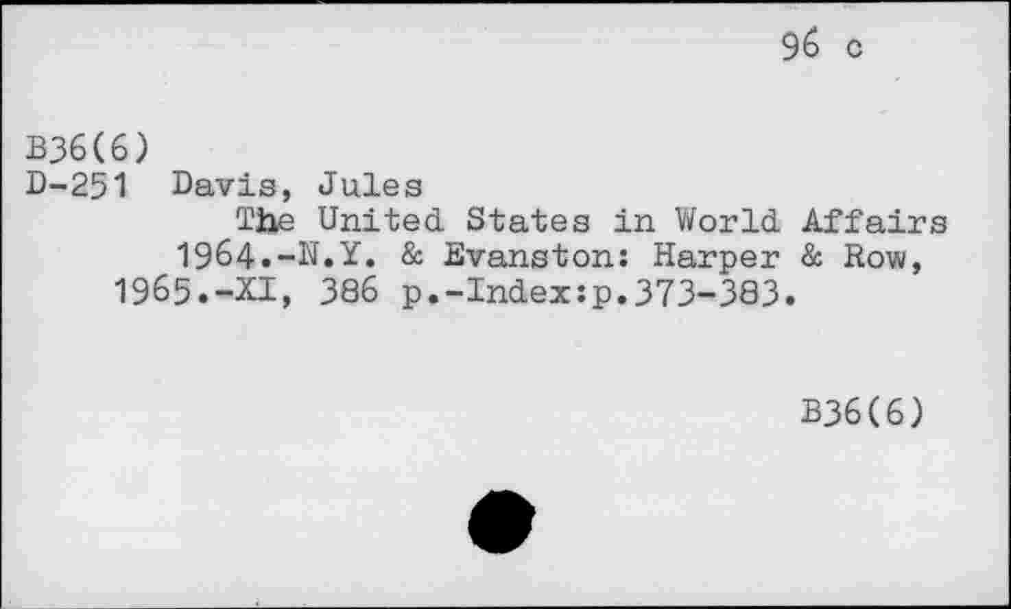 ﻿96 c
B36(6)
D-251 Davis, Jules
The United States in World Affairs 1964.-N.Y. & Evanston: Harper & Row, 1965.-XI, 386 p.-Index:p.373-383.
B36(6)